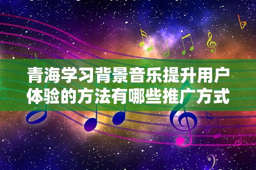 青海学习背景音乐提升用户体验的方法有哪些推广方式有哪些