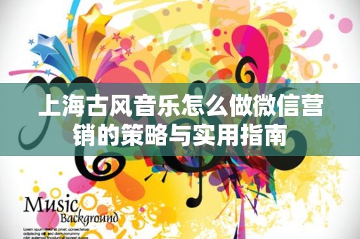 上海古风音乐怎么做微信营销的策略与实用指南