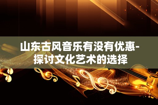 山东古风音乐有没有优惠- 探讨文化艺术的选择