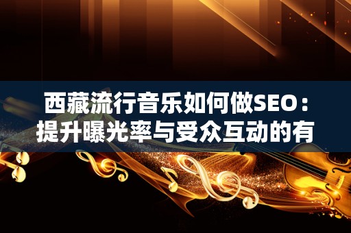 西藏流行音乐如何做SEO：提升曝光率与受众互动的有效策略